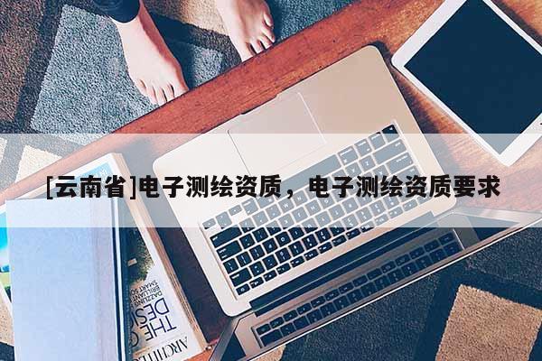 [云南省]電子測繪資質(zhì)，電子測繪資質(zhì)要求