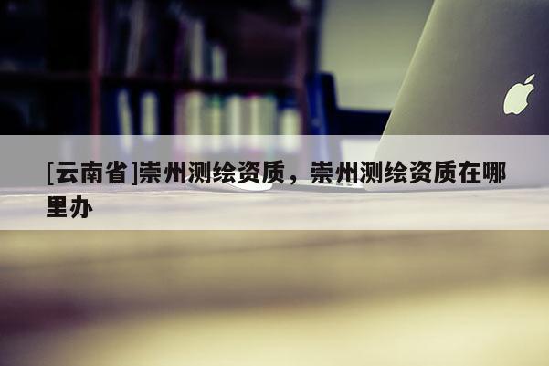 [云南省]崇州測繪資質(zhì)，崇州測繪資質(zhì)在哪里辦