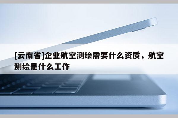 [云南省]企業(yè)航空測(cè)繪需要什么資質(zhì)，航空測(cè)繪是什么工作