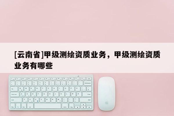 [云南省]甲級測繪資質(zhì)業(yè)務(wù)，甲級測繪資質(zhì)業(yè)務(wù)有哪些