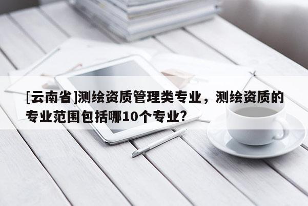 [云南省]測(cè)繪資質(zhì)管理類(lèi)專(zhuān)業(yè)，測(cè)繪資質(zhì)的專(zhuān)業(yè)范圍包括哪10個(gè)專(zhuān)業(yè)?