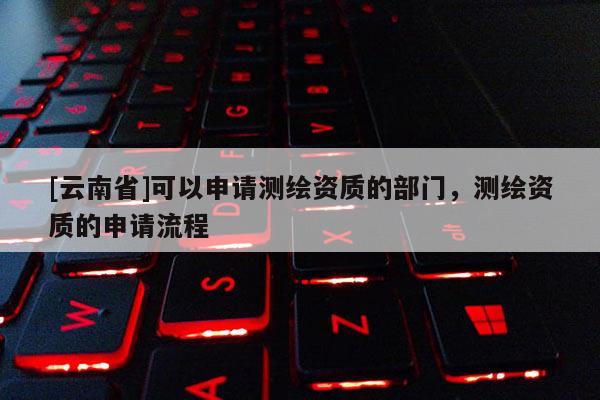 [云南省]可以申請(qǐng)測(cè)繪資質(zhì)的部門(mén)，測(cè)繪資質(zhì)的申請(qǐng)流程