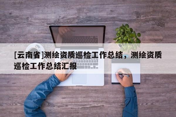 [云南省]測繪資質(zhì)巡檢工作總結(jié)，測繪資質(zhì)巡檢工作總結(jié)匯報