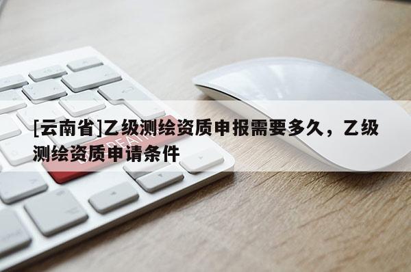 [云南省]乙級(jí)測(cè)繪資質(zhì)申報(bào)需要多久，乙級(jí)測(cè)繪資質(zhì)申請(qǐng)條件