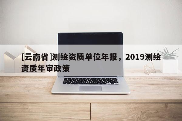[云南省]測(cè)繪資質(zhì)單位年報(bào)，2019測(cè)繪資質(zhì)年審政策