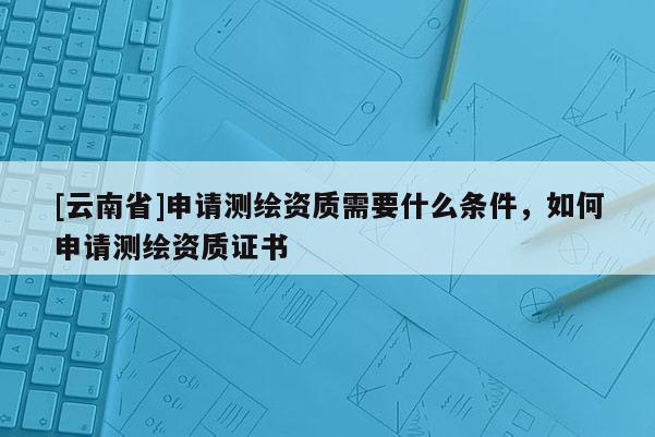 [云南省]申請(qǐng)測(cè)繪資質(zhì)需要什么條件，如何申請(qǐng)測(cè)繪資質(zhì)證書(shū)