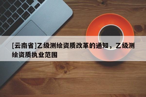 [云南省]乙級測繪資質(zhì)改革的通知，乙級測繪資質(zhì)執(zhí)業(yè)范圍