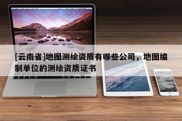 [云南省]地圖測繪資質(zhì)有哪些公司，地圖編制單位的測繪資質(zhì)證書