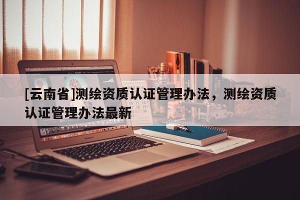 [云南省]測繪資質(zhì)認證管理辦法，測繪資質(zhì)認證管理辦法最新
