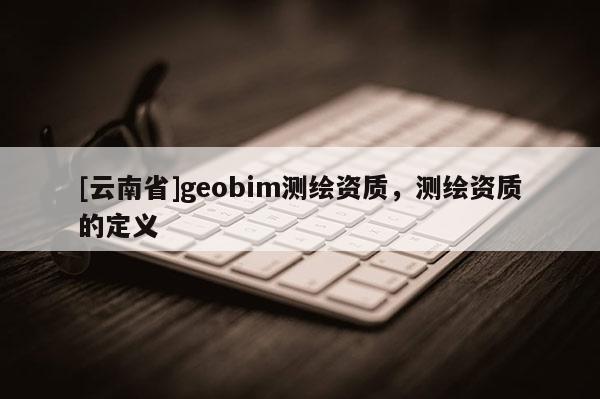 [云南省]geobim測繪資質(zhì)，測繪資質(zhì)的定義