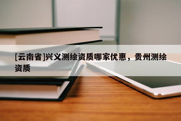 [云南省]興義測繪資質(zhì)哪家優(yōu)惠，貴州測繪資質(zhì)