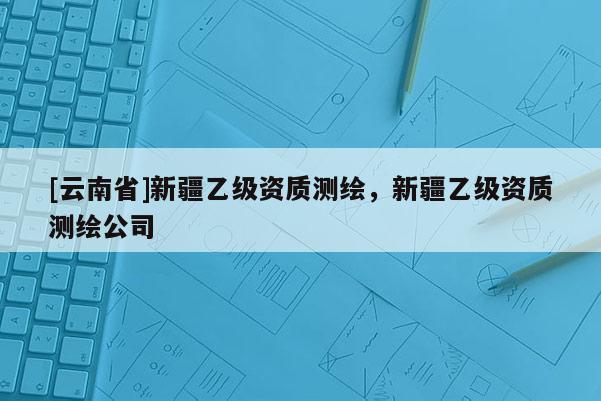[云南省]新疆乙級資質(zhì)測繪，新疆乙級資質(zhì)測繪公司