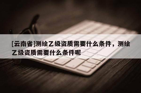 [云南省]測繪乙級資質(zhì)需要什么條件，測繪乙級資質(zhì)需要什么條件呢