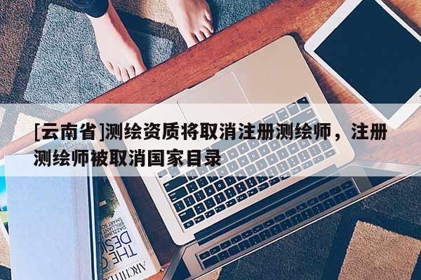 [云南省]測(cè)繪資質(zhì)將取消注冊(cè)測(cè)繪師，注冊(cè)測(cè)繪師被取消國(guó)家目錄
