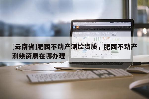 [云南省]肥西不動(dòng)產(chǎn)測(cè)繪資質(zhì)，肥西不動(dòng)產(chǎn)測(cè)繪資質(zhì)在哪辦理