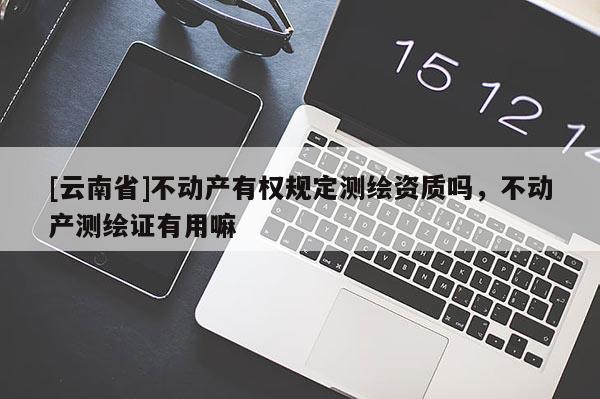 [云南省]不動(dòng)產(chǎn)有權(quán)規(guī)定測(cè)繪資質(zhì)嗎，不動(dòng)產(chǎn)測(cè)繪證有用嘛