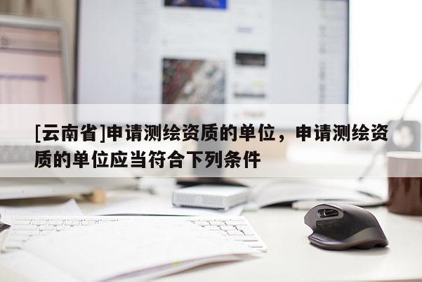[云南省]申請(qǐng)測(cè)繪資質(zhì)的單位，申請(qǐng)測(cè)繪資質(zhì)的單位應(yīng)當(dāng)符合下列條件