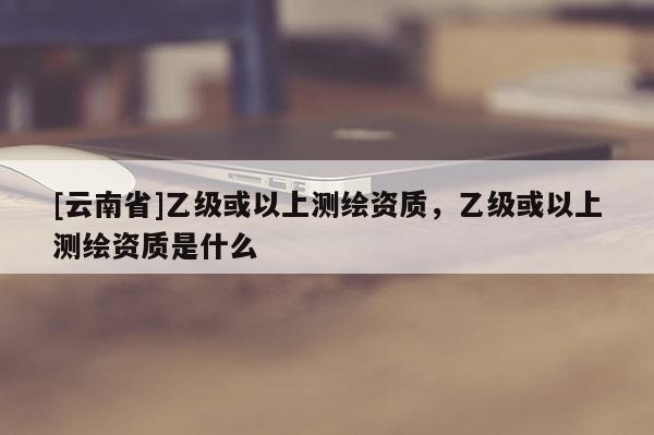 [云南省]乙級(jí)或以上測(cè)繪資質(zhì)，乙級(jí)或以上測(cè)繪資質(zhì)是什么