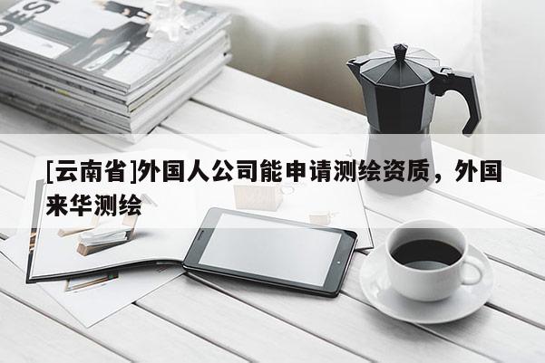 [云南省]外國人公司能申請測繪資質(zhì)，外國來華測繪