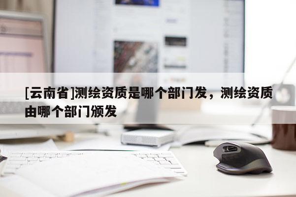 [云南省]測(cè)繪資質(zhì)是哪個(gè)部門發(fā)，測(cè)繪資質(zhì)由哪個(gè)部門頒發(fā)
