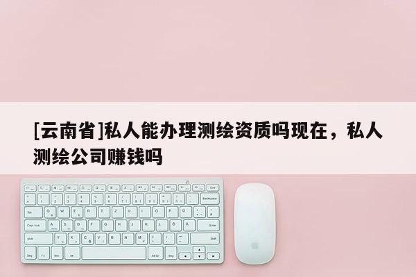[云南省]私人能辦理測繪資質(zhì)嗎現(xiàn)在，私人測繪公司賺錢嗎