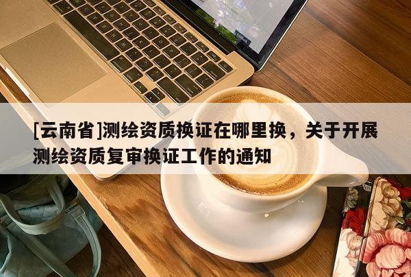 [云南省]測繪資質(zhì)換證在哪里換，關(guān)于開展測繪資質(zhì)復(fù)審換證工作的通知