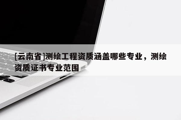 [云南省]測(cè)繪工程資質(zhì)涵蓋哪些專業(yè)，測(cè)繪資質(zhì)證書專業(yè)范圍