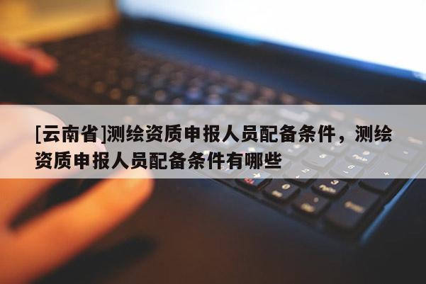 [云南省]測(cè)繪資質(zhì)申報(bào)人員配備條件，測(cè)繪資質(zhì)申報(bào)人員配備條件有哪些