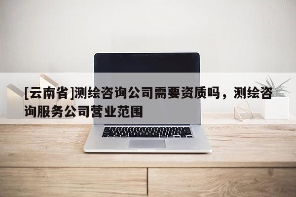 [云南省]測繪咨詢公司需要資質(zhì)嗎，測繪咨詢服務(wù)公司營業(yè)范圍