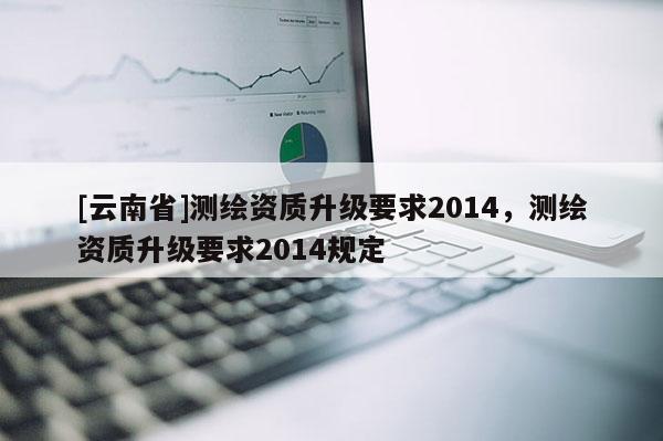 [云南省]測繪資質(zhì)升級要求2014，測繪資質(zhì)升級要求2014規(guī)定