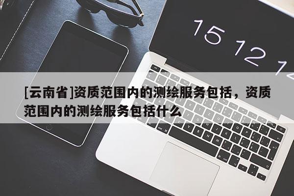 [云南省]資質(zhì)范圍內(nèi)的測繪服務(wù)包括，資質(zhì)范圍內(nèi)的測繪服務(wù)包括什么