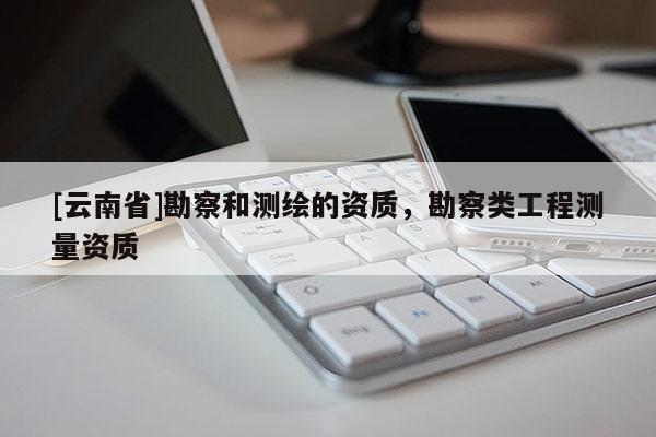[云南省]勘察和測(cè)繪的資質(zhì)，勘察類工程測(cè)量資質(zhì)