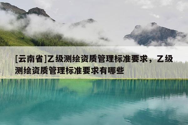 [云南省]乙級(jí)測(cè)繪資質(zhì)管理標(biāo)準(zhǔn)要求，乙級(jí)測(cè)繪資質(zhì)管理標(biāo)準(zhǔn)要求有哪些