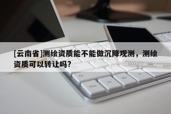 [云南省]測(cè)繪資質(zhì)能不能做沉降觀測(cè)，測(cè)繪資質(zhì)可以轉(zhuǎn)讓嗎?