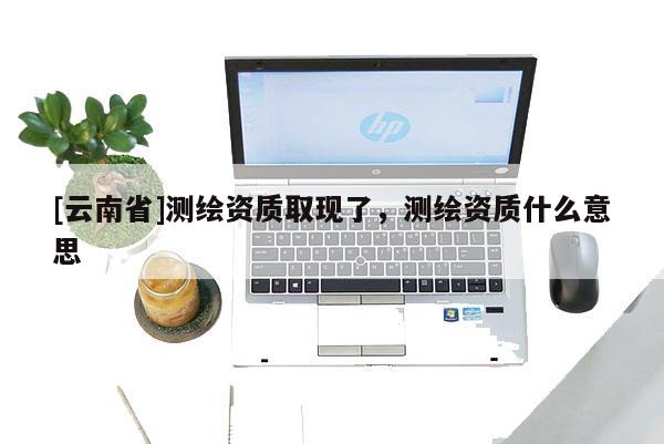 [云南省]測(cè)繪資質(zhì)取現(xiàn)了，測(cè)繪資質(zhì)什么意思