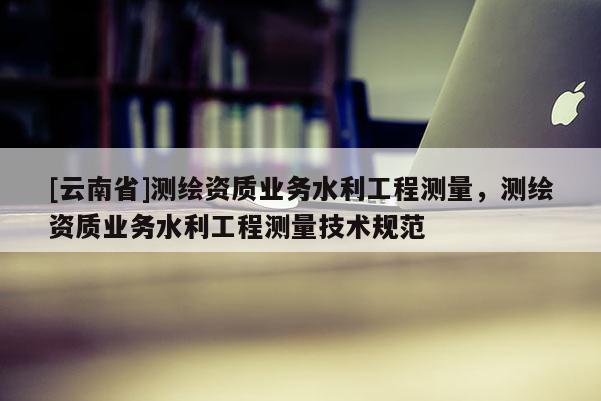 [云南省]測繪資質(zhì)業(yè)務(wù)水利工程測量，測繪資質(zhì)業(yè)務(wù)水利工程測量技術(shù)規(guī)范