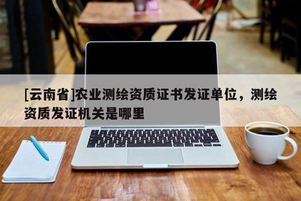 [云南省]農(nóng)業(yè)測(cè)繪資質(zhì)證書發(fā)證單位，測(cè)繪資質(zhì)發(fā)證機(jī)關(guān)是哪里