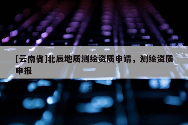 [云南省]北辰地質(zhì)測繪資質(zhì)申請，測繪資質(zhì)申報