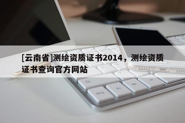 [云南省]測(cè)繪資質(zhì)證書2014，測(cè)繪資質(zhì)證書查詢官方網(wǎng)站