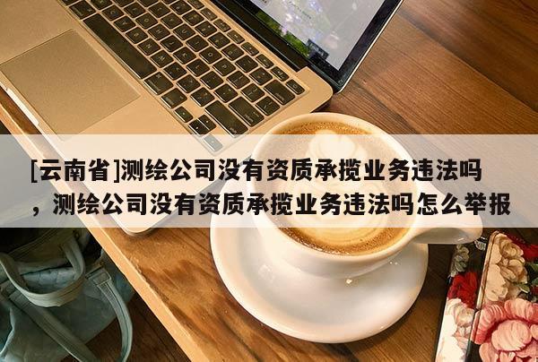 [云南省]測繪公司沒有資質(zhì)承攬業(yè)務(wù)違法嗎，測繪公司沒有資質(zhì)承攬業(yè)務(wù)違法嗎怎么舉報(bào)