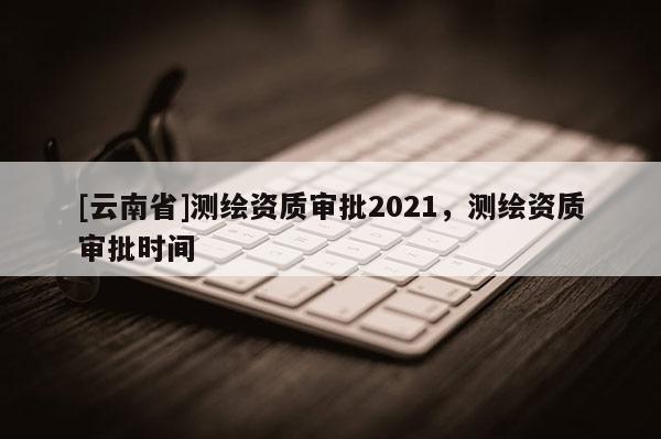 [云南省]測繪資質(zhì)審批2021，測繪資質(zhì)審批時間