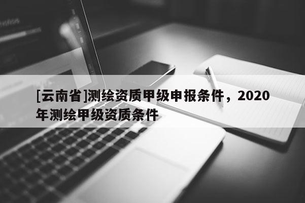 [云南省]測繪資質(zhì)甲級申報條件，2020年測繪甲級資質(zhì)條件