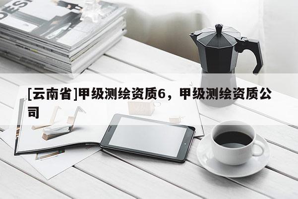 [云南省]甲級(jí)測(cè)繪資質(zhì)6，甲級(jí)測(cè)繪資質(zhì)公司