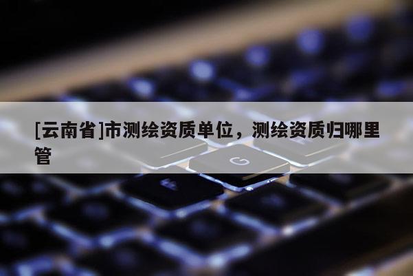 [云南省]市測繪資質(zhì)單位，測繪資質(zhì)歸哪里管