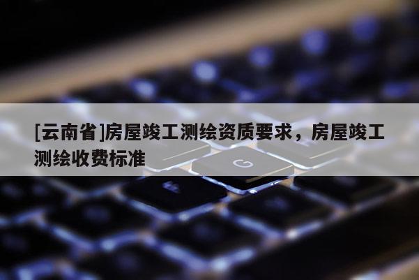 [云南省]房屋竣工測繪資質(zhì)要求，房屋竣工測繪收費標準