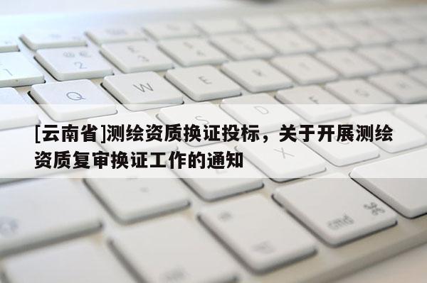 [云南省]測(cè)繪資質(zhì)換證投標(biāo)，關(guān)于開(kāi)展測(cè)繪資質(zhì)復(fù)審換證工作的通知