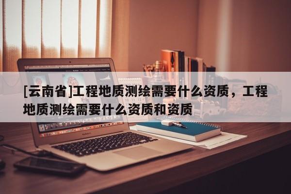 [云南省]工程地質(zhì)測(cè)繪需要什么資質(zhì)，工程地質(zhì)測(cè)繪需要什么資質(zhì)和資質(zhì)