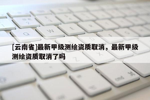 [云南省]最新甲級測繪資質(zhì)取消，最新甲級測繪資質(zhì)取消了嗎