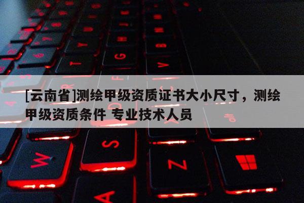 [云南省]測(cè)繪甲級(jí)資質(zhì)證書大小尺寸，測(cè)繪甲級(jí)資質(zhì)條件 專業(yè)技術(shù)人員