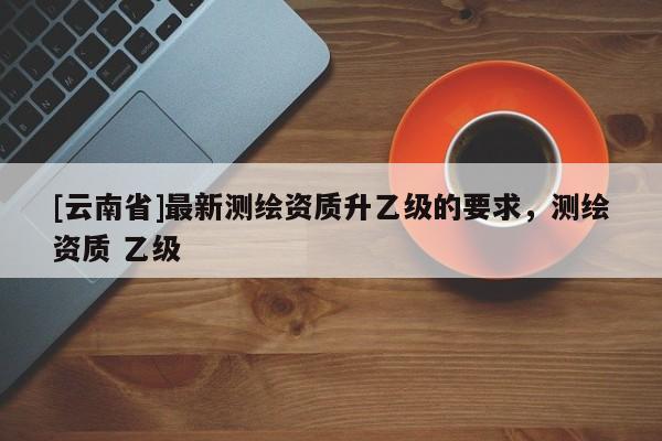 [云南省]最新測(cè)繪資質(zhì)升乙級(jí)的要求，測(cè)繪資質(zhì) 乙級(jí)